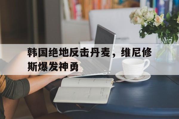 包含韩国绝地反击丹麦，维尼修斯爆发神勇的词条